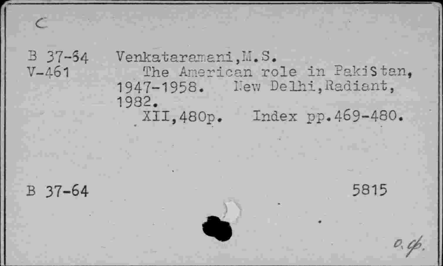 ﻿c	
3 37-54	Vehkataramani, I.I. S.
V-461	The American role in Pakistan, 1947-1958. Hew Delhi,Radiant, 1932. XII,480p. Index pp.469-480.
B 37-64	5815 ) >